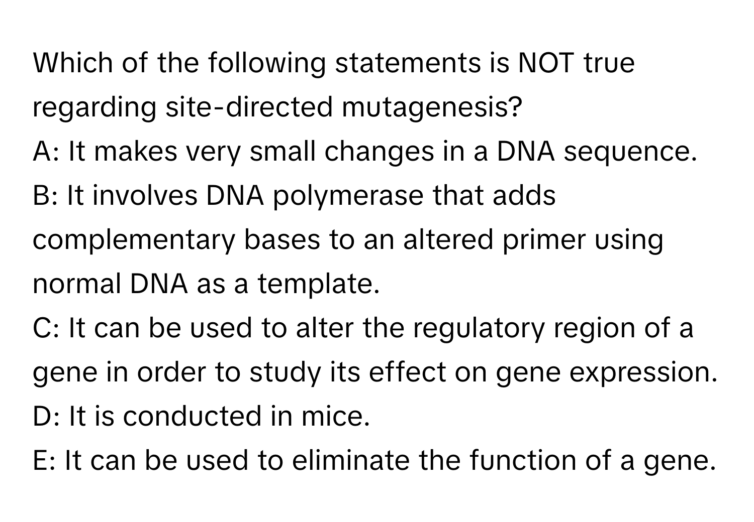 Which of the following statements is NOT true regarding site-directed mutagenesis?

A: It makes very small changes in a DNA sequence.
B: It involves DNA polymerase that adds complementary bases to an altered primer using normal DNA as a template.
C: It can be used to alter the regulatory region of a gene in order to study its effect on gene expression.
D: It is conducted in mice.
E: It can be used to eliminate the function of a gene.