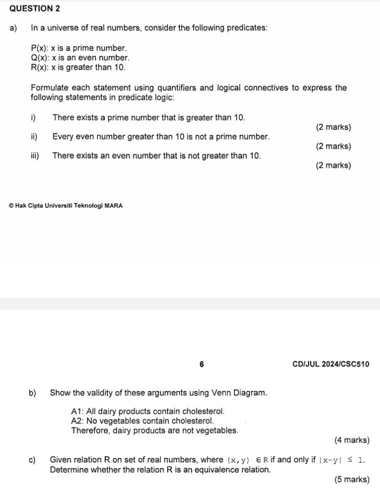 In a universe of real numbers, consider the following predicates:
P(x) : x is a prime number.
Q(x) : x is an even number.
R(x) : x is greater than 10. 
Formulate each statement using quantifiers and logical connectives to express the 
following statements in predicate logic: 
i) There exists a prime number that is greater than 10. 
(2 marks) 
ii) Every even number greater than 10 is not a prime number. 
(2 marks) 
iii) There exists an even number that is not greater than 10. 
(2 marks) 
© Hak Cipta Universiti Teknologi MARA 
6 CD/JUL 2024/CSC510 
b) Show the validity of these arguments using Venn Diagram. 
A1: All dairy products contain cholesterol. 
A2: No vegetables contain cholesterol. 
Therefore, dairy products are not vegetables. 
(4 marks) 
c) Given relation R on set of real numbers, where (x,y)∈ R if and only if |x-y|≤ 1. 
Determine whether the relation R is an equivalence relation. 
(5 marks)