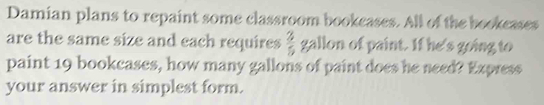 Damian plans to repaint some classroom bookcases. All of the bookcases 
are the same size and each requires  3/5  gallon of paint. If he's going to 
paint 19 bookcases, how many gallons of paint does he need? Express 
your answer in simplest form.