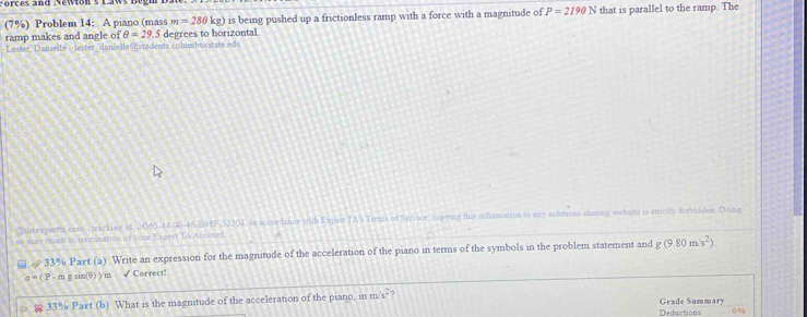Porces and Newton s 
(7%) Problem 14: A piano (mass m=280kg) is being pushed up a frictionless ramp with a force with a magnitude of P=2190N that is parallel to the ramp. The 
ramp makes and angle of θ =29.5 degrees to horizontal 
Lester, Danselle « lester , danselle @ stidents commbusstate edu 
Cothee xpertts com- tracking id: 2065-44 39-46/B9RF 52204. In accordance with Expest TA's Termas of Service copying this information to any solutions sharing webaste is strictly forhidden. Doing 
so may resnlt in terimanation of your Expert TA Accouni 
& 33% Part (a) Write an expression for the magnitude of the acceleration of the piano in terms of the symbols in the problem statement and g(9.80m/s^2)
a=( P - m g sin(θ) )/m √ Correct! 
33% Part (b) What is the magnitude of the acceleration of the piano, in m/s^2 ? Grade Summary 
Deductions 0