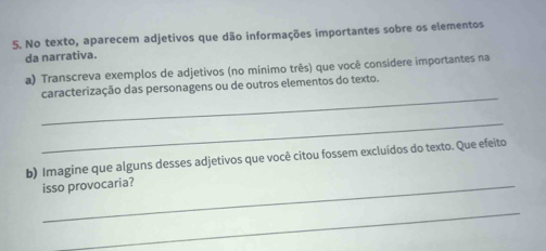 No texto, aparecem adjetivos que dão informações importantes sobre os elementos 
da narrativa. 
a) Transcreva exemplos de adjetivos (no mínimo três) que você considere importantes na 
_ 
caracterização das personagens ou de outros elementos do texto. 
_ 
b) Imagine que alguns desses adjetivos que você citou fossem excluídos do texto. Que efeito 
_isso provocaria? 
_