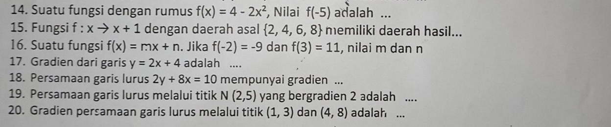 Suatu fungsi dengan rumus f(x)=4-2x^2 , Nilai f(-5) adalah ... 
15. Fungsi f : X to x+1 dengan daerah asal  2,4,6,8 memiliki daerah hasil... 
16. Suatu fungsi f(x)=mx+n. Jika f(-2)=-9 dan f(3)=11 , nilai m dan n
17. Gradien dari garis y=2x+4 adalah .... 
18. Persamaan garis lurus 2y+8x=10 mempunyai gradien ... 
19. Persamaan garis lurus melalui titik N(2,5) yang bergradien 2 adalah .... 
20. Gradien persamaan garis lurus melalui titik (1,3) dan (4,8) adalah ...