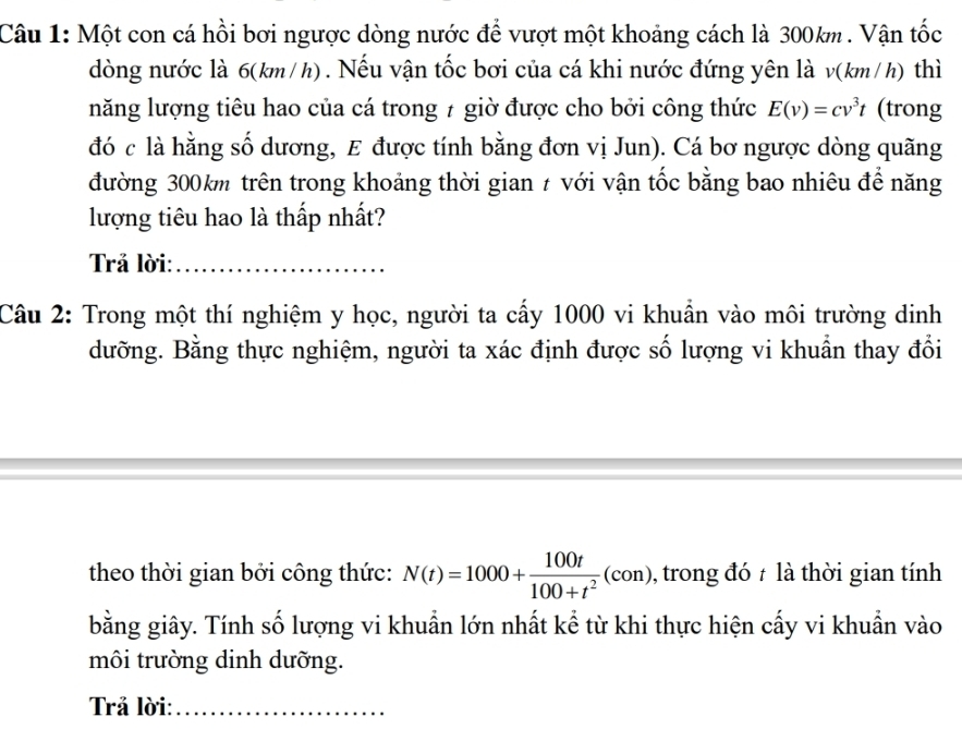 Một con cá hồi bơi ngược dòng nước để vượt một khoảng cách là 300km. Vận tốc 
dòng nước là 6(km/h). Nếu vận tốc bơi của cá khi nước đứng yên là v(km/h) thì 
năng lượng tiêu hao của cá trong 7 giờ được cho bởi công thức E(v)=cv^3t (trong 
đó c là hằng số dương, E được tính bằng đơn vị Jun). Cá bơ ngược dòng quãng 
đường 300km trên trong khoảng thời gian # với vận tốc bằng bao nhiêu để năng 
lượng tiêu hao là thấp nhất? 
Trả lời:_ 
Câu 2: Trong một thí nghiệm y học, người ta cấy 1000 vi khuẩn vào môi trường dinh 
dưỡng. Bằng thực nghiệm, người ta xác định được số lượng vi khuẩn thay đổi 
theo thời gian bởi công thức: N(t)=1000+ 100t/100+t^2 (con) , trong đó t là thời gian tính 
bằng giây. Tính số lượng vi khuẩn lớn nhất kể từ khi thực hiện cấy vi khuẩn vào 
môi trường dinh dưỡng. 
Trả lời:_