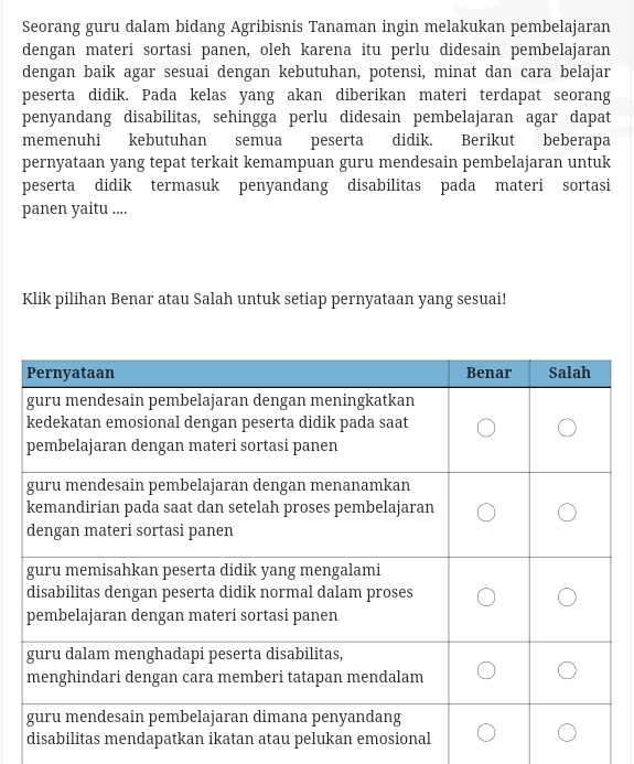 Seorang guru dalam bidang Agribisnis Tanaman ingin melakukan pembelajaran 
dengan materi sortasi panen, oleh karena itu perlu didesain pembelajaran 
dengan baik agar sesuai dengan kebutuhan, potensi, minat dan cara belajar 
peserta didik. Pada kelas yang akan diberikan materi terdapat seorang 
penyandang disabilitas, sehingga perlu didesain pembelajaran agar dapat 
memenuhi kebutuhan semua peserta didik. Berikut beberapa 
pernyataan yang tepat terkait kemampuan guru mendesain pembelajaran untuk 
peserta didik termasuk penyandang disabilitas pada materi sortasi 
panen yaitu .... 
Klik pilihan Benar atau Salah untuk setiap pernyataan yang sesuai!