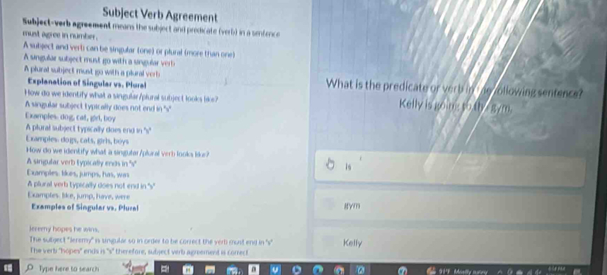 Subject Verb Agreement 
Subject-verb agreement means the subject and predicate (verb) in a sentence 
must agree in number . 
A subject and verti can be singular (one) or plural (more than one) 
A singular subject must go with a singular verb 
A plural subject must go with a plural verb What is the predicate or verb in e vollowing sentence? 
Explanation of Singular vs. Plural 
How do we identify what a singular/plural subject looks like? Kelly is going to th g/m, 
A singular subject typically does not end in ''s' 
Examples dog, cat, girl, boy 
A plural subject typically does end in 's' 
Examples: dogs, cats, girls, boys 
How do we identify what a singular/plural verb looks like? 
A singular verb typically ends in ''s' 
1s 
Examples: likes, jumps, has, was 
A plural verb typically does not end in ''s' 
Examples like, jump, have, were 
Examples of Singular vs. Plural gym 
leremy hopes he wins. 
The subject "leremy" is singular so in order to be correct the verb must end in ''s" Kelly 
The verb "hopes" ends is 's" therefore, subject verb agreement is correct. 
Type here to search 919 Mostly mirg
