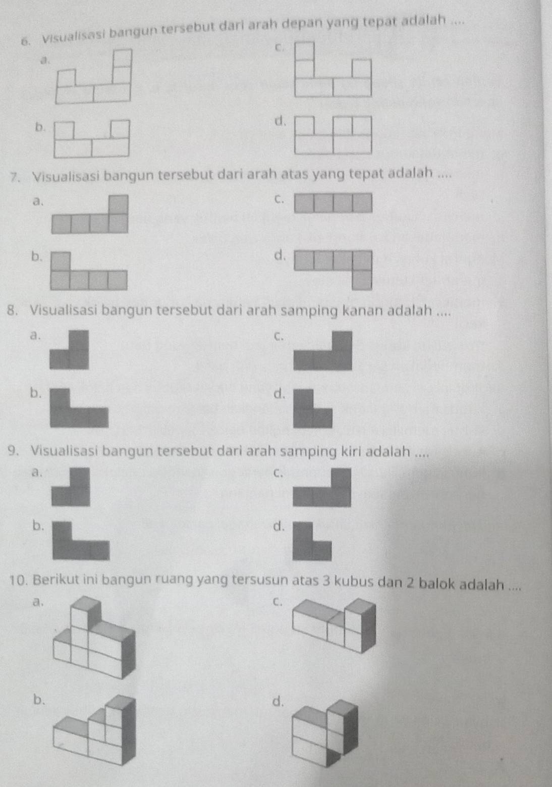 Visualisasi bangun tersebut dari arah depan yang tepat adalah ....
C.
a.
b.
d.
7. Visualisasi bangun tersebut dari arah atas yang tepat adalah ....
a.
C.
b.
d.
8. Visualisasi bangun tersebut dari arah samping kanan adalah ....
a.
C.
b.
d.
9. Visualisasi bangun tersebut dari arah samping kiri adalah ....
a.
C.
b.
d.
10. Berikut ini bangun ruang yang tersusun atas 3 kubus dan 2 balok adalah ....
a.
C
b
d