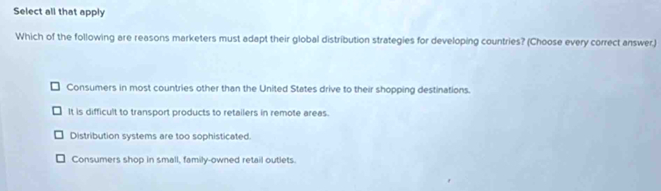 Select all that apply
Which of the following are reasons marketers must adapt their global distribution strategies for developing countries? (Choose every correct answer.)
Consumers in most countries other than the United States drive to their shopping destinations.
It is difficult to transport products to retailers in remote areas.
Distribution systems are too sophisticated.
Consumers shop in small, family-owned retail outlets.