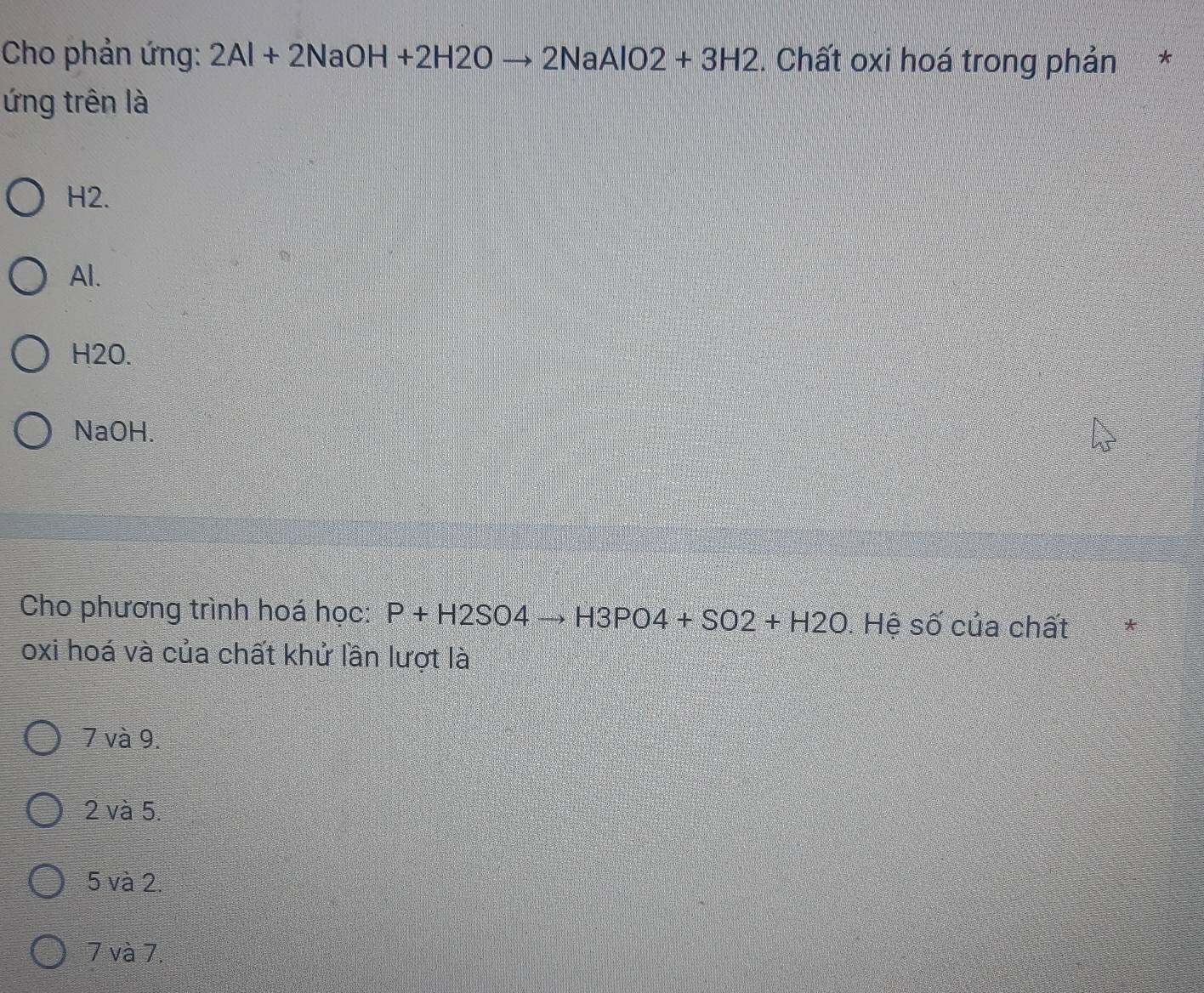 Cho phản ứng: 2Al+2NaOH+2H2Oto 2NaAlO2+3H2. Chất oxi hoá trong phản *
ứng trên là
H2.
Al.
H2O.
NaOH.
Cho phương trình hoá học: P+H2SO4to H3PO4+SO2+H2O. Hệ số của chất
oxi hoá và của chất khử lần lượt là
7 và 9.
2 và 5.
5 và 2.
7 và 7.