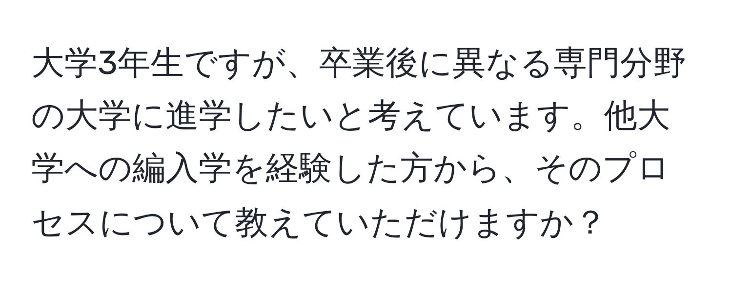 大学3年生ですが、卒業後に異なる専門分野の大学に進学したいと考えています。他大学への編入学を経験した方から、そのプロセスについて教えていただけますか？