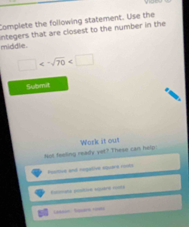 vigeo 
Complete the following statement. Use the 
integers that are closest to the number in the 
middle.
□ <-sqrt(70)
Submit 
Work it out 
Not feeling ready yet? These can help: 
Positive and negative square roots 
Escrnate positive square conts 
Ceasón Square reota