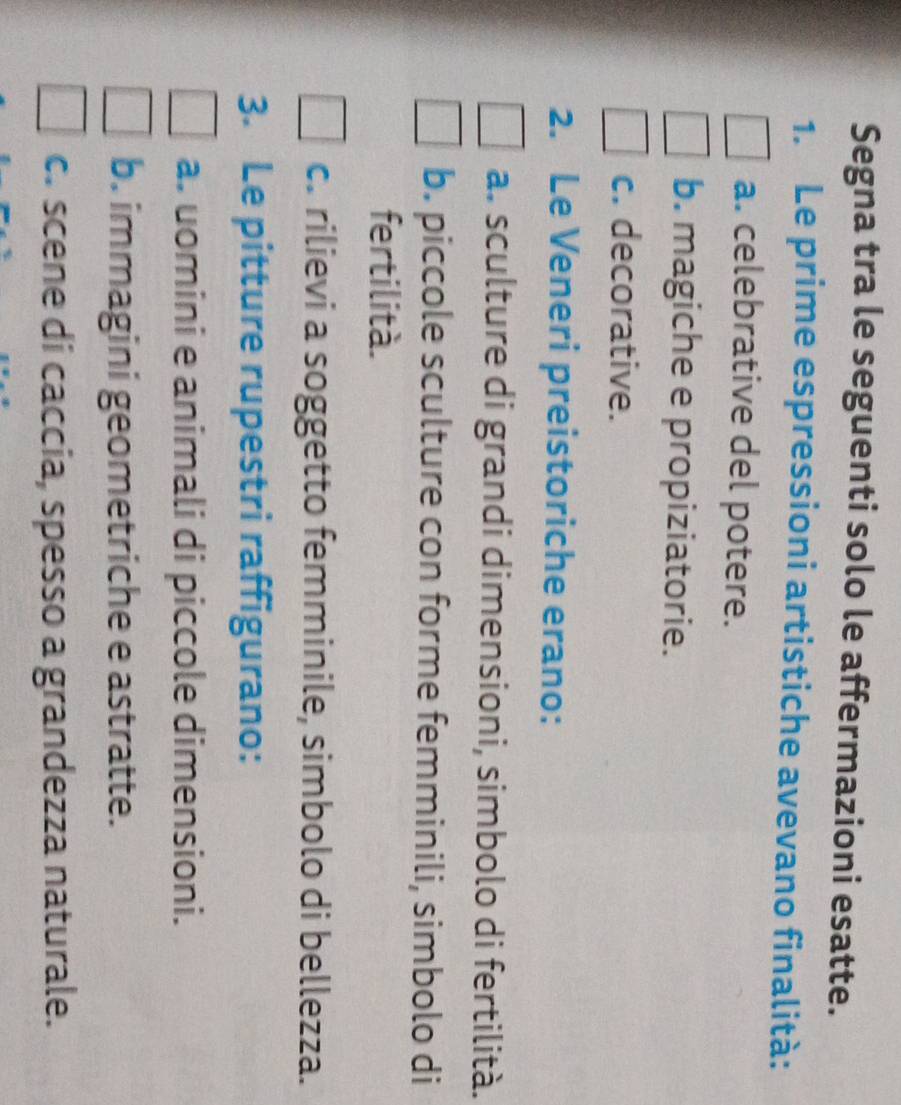 Segna tra le seguenti solo le affermazioni esatte.
1. Le prime espressioni artistiche avevano finalità:
a. celebrative del potere.
b. magiche e propiziatorie.
c. decorative.
2. Le Veneri preistoriche erano:
a. sculture di grandi dimensioni, simbolo di fertilità.
b. piccole sculture con forme femminili, simbolo di
fertilità.
c. rilievi a soggetto femminile, simbolo di bellezza.
3. Le pitture rupestri raffigurano:
a. uomini e animali di piccole dimensioni.
b. immagini geometriche e astratte.
c. scene di caccia, spesso a grandezza naturale.