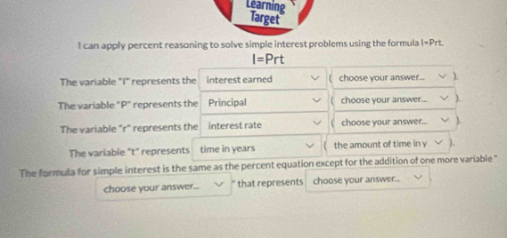 Learning Target 
I can apply percent reasoning to solve simple interest problems using the formula l=Prt
I=Prt
The variable "I" represents the interest earned choose your answer... ). 
The variable "P" represents the Principal ( choose your answer... ). 
The variable "r" represents the interest rate ( choose your answer... ). 
The variable "t" represents time in years the amount of time in y )、 
The formula for simple interest is the same as the percent equation except for the addition of one more variable " 
choose your answer... that represents choose your answer...