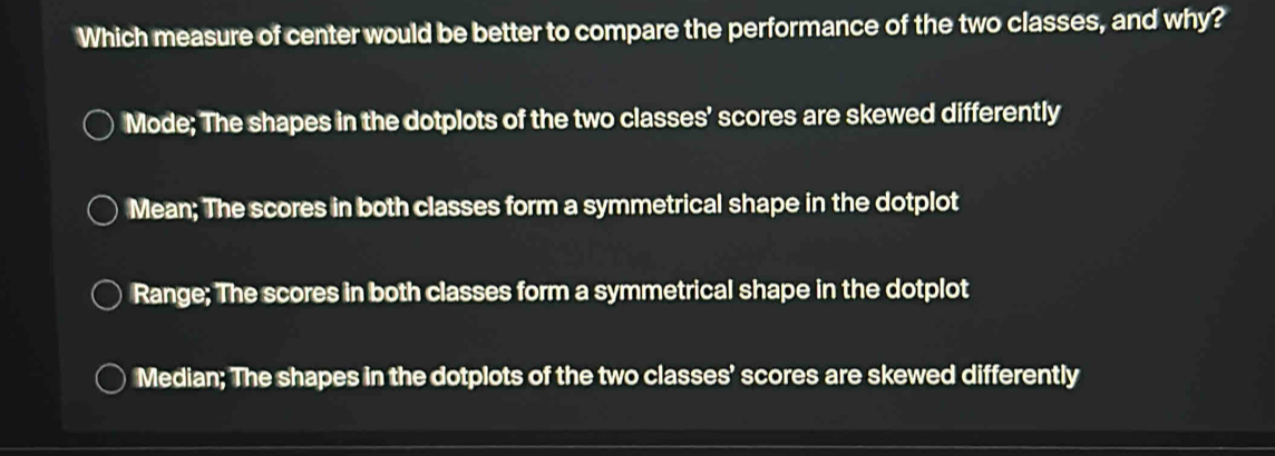 Which measure of center would be better to compare the performance of the two classes, and why?
Mode; The shapes in the dotplots of the two classes’ scores are skewed differently
Mean; The scores in both classes form a symmetrical shape in the dotplot
Range; The scores in both classes form a symmetrical shape in the dotplot
Median; The shapes in the dotplots of the two classes’ scores are skewed differently