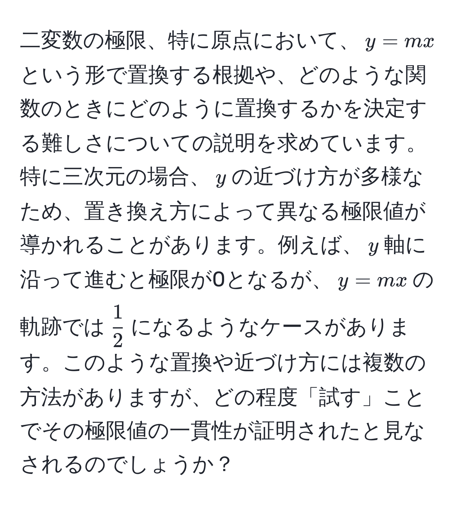 二変数の極限、特に原点において、$y = mx$という形で置換する根拠や、どのような関数のときにどのように置換するかを決定する難しさについての説明を求めています。特に三次元の場合、$y$の近づけ方が多様なため、置き換え方によって異なる極限値が導かれることがあります。例えば、$y$軸に沿って進むと極限が0となるが、$y = mx$の軌跡では$ 1/2 $になるようなケースがあります。このような置換や近づけ方には複数の方法がありますが、どの程度「試す」ことでその極限値の一貫性が証明されたと見なされるのでしょうか？