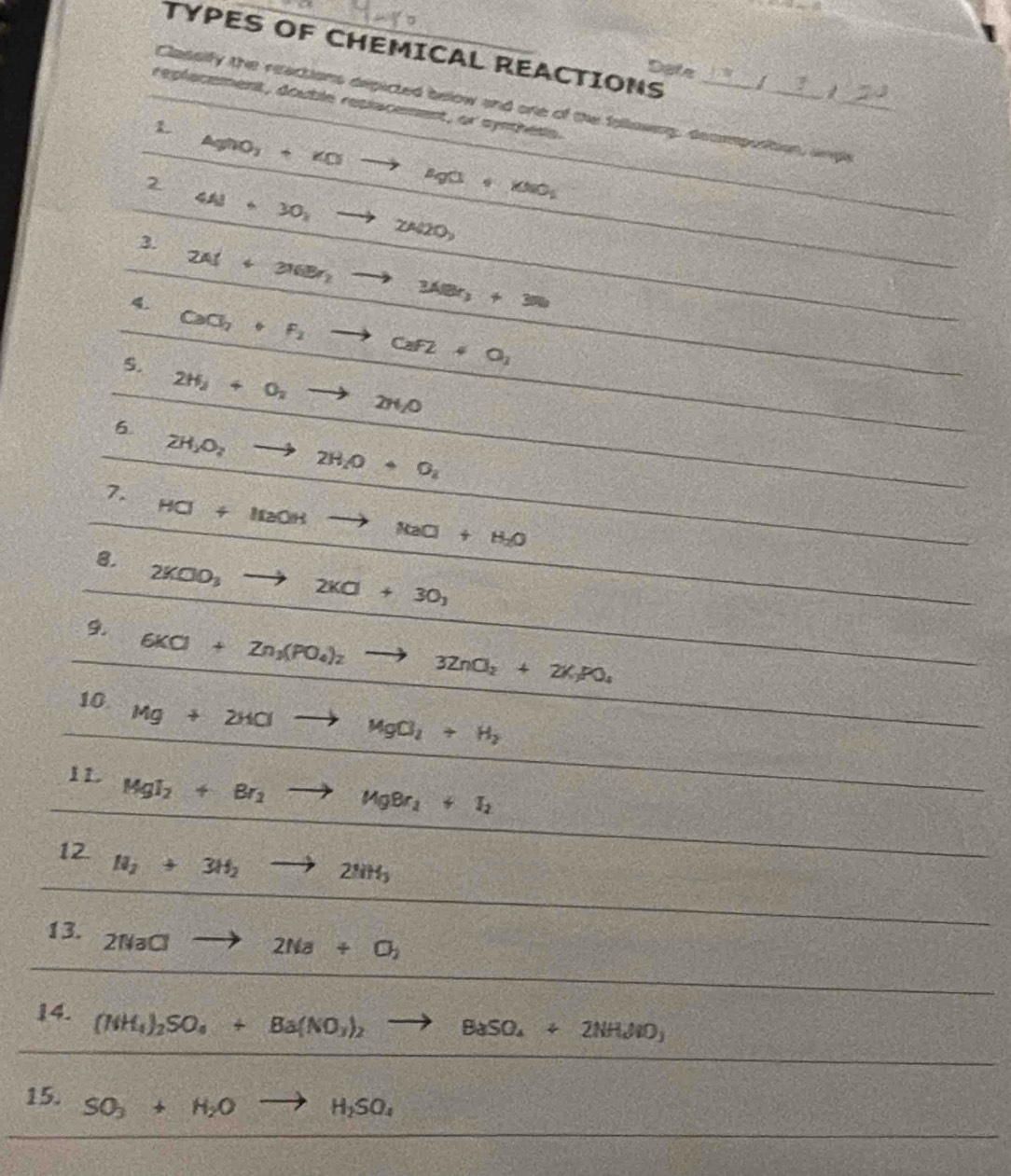 TYPES OF CHEMICAL REACTIONS 
Dotn 
Classify the reactions depicted below and one of the following, decmposition, and_ 
replacement, double resiacement, or synchess. 
1. 
2 AgNO_3+KOto MgO+KNO_2
3. 4Al+30_2to 2Al2O_3
4. 2Al+316Br_2to 3188r_3N
S. CaCl_2+F_2to CaF2+O_2
2H_2+O_2to 2H_2O
6.
2H_2O_2to 2H_2O+O_2
7. HCl+ItaOHto NaCl+H_2O
8.
2KClO_3 to 2K□ +30_3
9 6KCl+Zn_3(PO_4)_2to 3ZnO_2+2K_3PO_4
10. Mg+2HClto MgCl_2+H_2
11. MgI_2+Br_2to MgBr_2+I_2
12. H_2+3H_2to 2NH_3
13. 2NaClto 2Na+Cl_2
14. (NH_4)_2SO_4+Ba(NO_3)_2to BaSO_4+2NH_4NO_3
15. SO_3+H_2Oto H_2SO_4