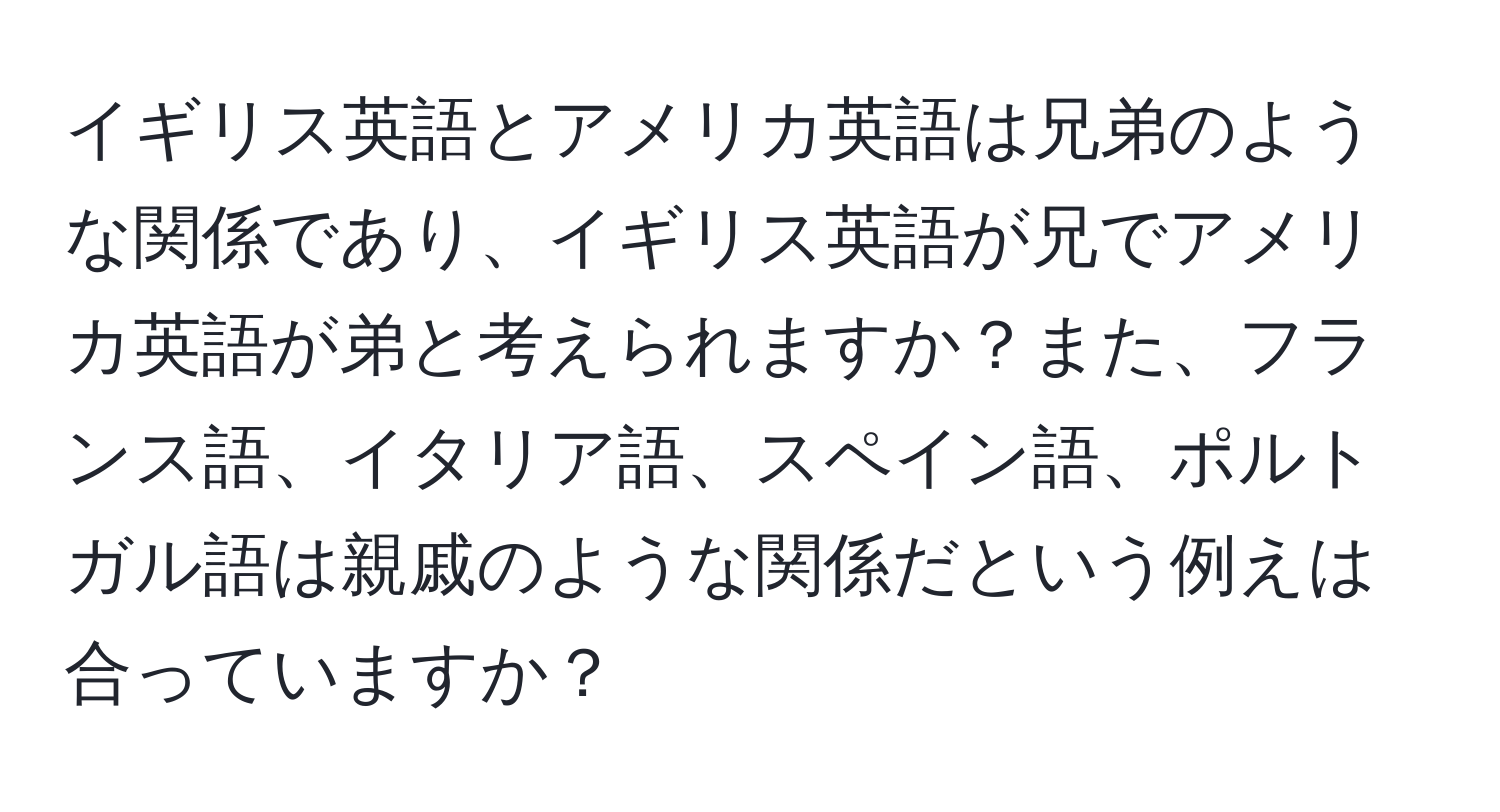 イギリス英語とアメリカ英語は兄弟のような関係であり、イギリス英語が兄でアメリカ英語が弟と考えられますか？また、フランス語、イタリア語、スペイン語、ポルトガル語は親戚のような関係だという例えは合っていますか？