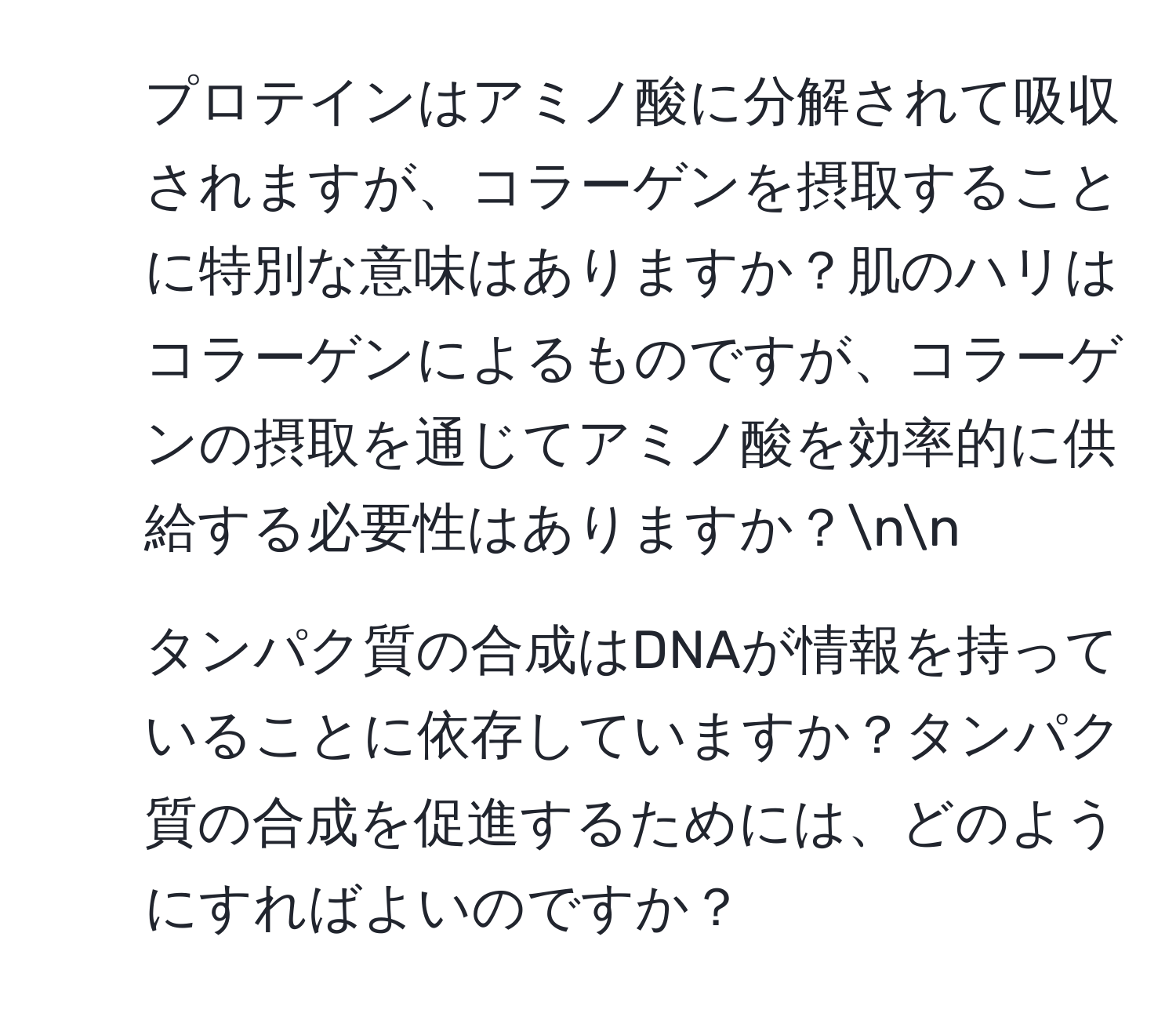 プロテインはアミノ酸に分解されて吸収されますが、コラーゲンを摂取することに特別な意味はありますか？肌のハリはコラーゲンによるものですが、コラーゲンの摂取を通じてアミノ酸を効率的に供給する必要性はありますか？nn
2. タンパク質の合成はDNAが情報を持っていることに依存していますか？タンパク質の合成を促進するためには、どのようにすればよいのですか？