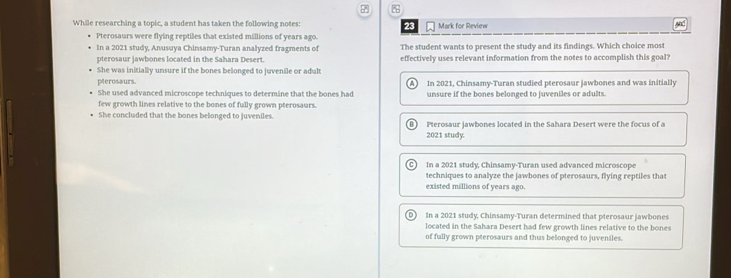 While researching a topic, a student has taken the following notes: 23 Mark for Review
AB
Pterosaurs were flying reptiles that existed millions of years ago.
In a 2021 study, Anusuya Chinsamy-Turan analyzed fragments of The student wants to present the study and its findings. Which choice most
pterosaur jawbones located in the Sahara Desert. effectively uses relevant information from the notes to accomplish this goal?
She was initially unsure if the bones belonged to juvenile or adult
pterosaurs. In 2021, Chinsamy-Turan studied pterosaur jawbones and was initially
A
She used advanced microscope techniques to determine that the bones had unsure if the bones belonged to juveniles or adults.
few growth lines relative to the bones of fully grown pterosaurs.
She concluded that the bones belonged to juveniles.
Pterosaur jawbones located in the Sahara Desert were the focus of a
2021 study.
In a 2021 study, Chinsamy-Turan used advanced microscope
techniques to analyze the jawbones of pterosaurs, flying reptiles that
existed millions of years ago.
D ) In a 2021 study, Chinsamy-Turan determined that pterosaur jawbones
located in the Sahara Desert had few growth lines relative to the bones
of fully grown pterosaurs and thus belonged to juveniles.