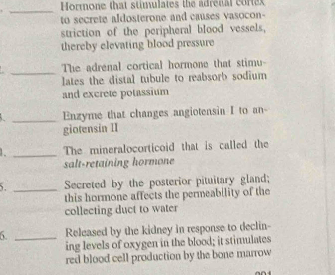 Hormone that stimulates the adrenal corte 
_ 
to secrete aldosterone and causes vasocon- 
striction of the peripheral blood vessels, 
thereby elevating blood pressure 
_ 
The adrenal cortical hormone that stimu- 
lates the distal tubule to reabsorb sodium 
and excrete potassium 
_Enzyme that changes angiotensin I to an- 
giotensin II 
1. _The mineralocorticoid that is called the 
salt-retaining hormone 
5. _Secreted by the posterior pituitary gland; 
this hormone affects the permeability of the 
collecting duct to water 
6. _Released by the kidney in response to declin- 
ing levels of oxygen in the blood; it stimulates 
red blood cell production by the bone marrow