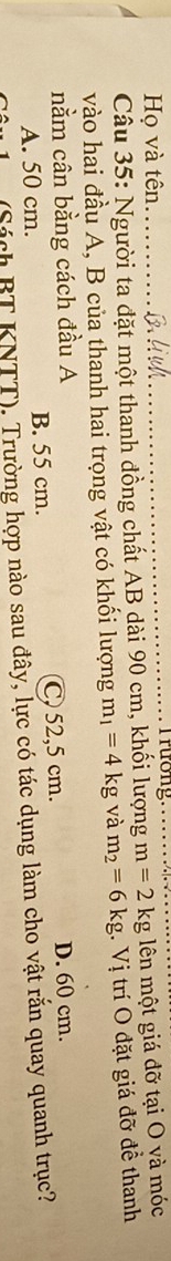 Họ và tên_
_
Câu 35: Người ta đặt một thanh đồng chất AB dài 90 cm, khối lượng m=2kg lên một giá đỡ tại O và móc
vào hai đầu A, B của thanh hai trọng vật có khổi lượng m_1=4kg và m_2=6kg 1. Vị trí O đặt giá đỡ đề thanh
nằm cân bằng cách đầu A
A. 50 cm. B. 55 cm. C, 52,5 cm. D. 60 cm.
(Sách BT KNTT). Trường hợp nào sau đây, lực có tác dụng làm cho vật rắn quay quanh trục?