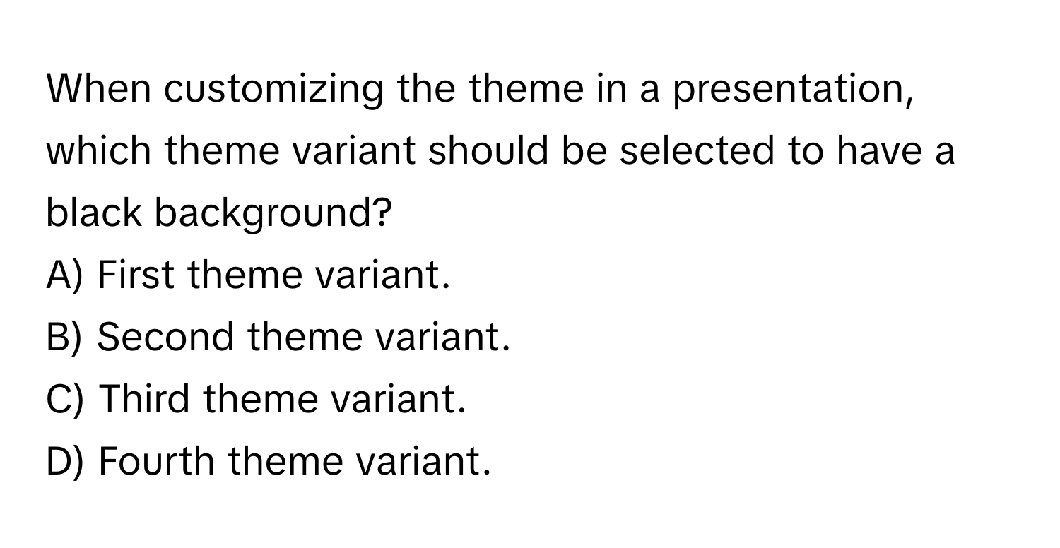 When customizing the theme in a presentation, which theme variant should be selected to have a black background?

A) First theme variant.
B) Second theme variant.
C) Third theme variant.
D) Fourth theme variant.