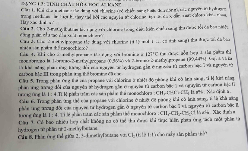 DANG 1.3: TÍNH CHÁT HÓA HỌC ALKANE
Câu 1. Khi cho methane tác dụng với chlorine (có chiếu sáng hoặc đun nóng), các nguyên tử hydrogen
trong methane lần lượt bị thay thế bởi các nguyên tử chlorine, tạo tối đa x dẫn xuất chloro khác nhau.
Hãy xác định x?
Câu 2. Cho 2-methylbutane tác dụng với chlorine trong điều kiện chiếu sáng thu được tối đa bao nhiêu
đồng phân cấu tạo dẫn xuất monochloro?
Câu 3. Cho 2-methylpropane tác dụng với chlorine (tỉ lệ mol 1:1 , có ánh sáng) thu được tối đa bao
nhiêu sản phẩm thể monochloro?
Câu 4. Khi cho 2-methylpropane tác dụng với bromine ở 127°C thu được hỗn hợp 2 sản phẩm thể
monobromo là 1-bromo-2-methylpropane (0,56%) và 2-bromo-2-methylpropane (99,44%). Gọi a và ka
là khả năng phản ứng tương đổi của nguyên tử hydrogen gắn ở nguyên tử carbon bậc I và nguyên tử
carbon bậc III trong phản ứng thể bromine đã cho.
Câu 5. Trong phản ứng thể của propane với chlorine ở nhiệt độ phòng khi có ánh sáng, tỉ lệ khả năng
phản ứng tương đổi của nguyên tử hydrogen gắn ở nguyên tử carbon bậc I và nguyên tử carbon bậc II
tương ứng là 1 : 4.Tỉ lệ phần trăm các sản phẩm thể monochloro : CH_3 --CHCl-CH₃ là a% . Xác định a .
Câu 6. Trong phản ứng thể của propane với chlorine ở nhiệt độ phòng khi có ánh sáng, tỉ lệ khả năng
phản ứng tương đổi của nguyên tử hydrogen gắn ở nguyên tử carbon bậc I và nguyên tử carbon bậc II
tương ứng là 1:4. Ti lệ phần trăm các sản phẩm thể monochloro : CH_3-CH_2-CH_2Cl là a% . Xác định a
Câu 7. Có bao nhiêu hợp chất không no có thể thu được khi thực hiện phản ứng tách một phân tử
hydrogen từ phân tử 2-methylbutane.
Câu 8. Phản ứng thể giữa 2, 3-dimethylbutane với Cl_2 (tỉ lệ 1:1) cho mấy sản phẩm thế?