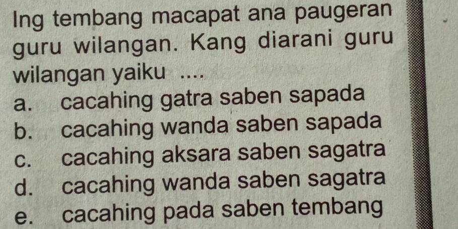 Ing tembang macapat ana paugeran
guru wilangan. Kang diarani guru
wilangan yaiku ....
a. cacahing gatra saben sapada
b. cacahing wanda saben sapada
c. cacahing aksara saben sagatra
d. cacahing wanda saben sagatra
e. cacahing pada saben tembang