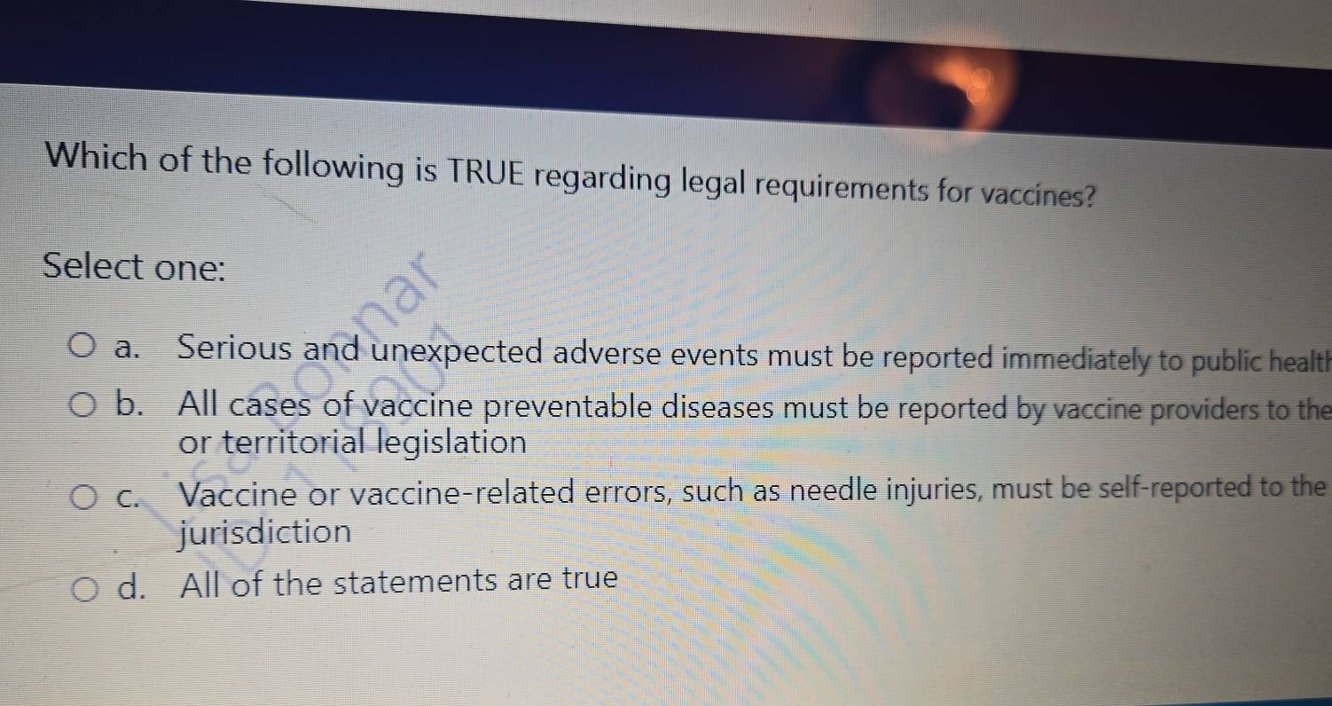 Which of the following is TRUE regarding legal requirements for vaccines?
Select one:
a. Serious and unexpected adverse events must be reported immediately to public health
b. All cases of vaccine preventable diseases must be reported by vaccine providers to the
or territorial legislation
c. Vaccine or vaccine-related errors, such as needle injuries, must be self-reported to the
jurisdiction
d. All of the statements are true