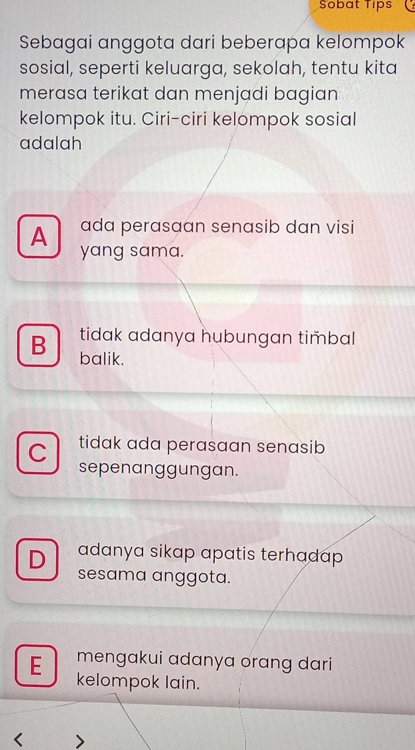 Sobat Tips
Sebagai anggota dari beberapa kelompok
sosial, seperti keluarga, sekolah, tentu kita
merasa terikat dan menjadi bagian 
kelompok itu. Ciri-ciri kelompok sosial
adalah
A ada perasaan senasib dan visi
yang sama.
tidak adanya hubungan timbal 
B balik.
C tidak ada perasaan senasib 
sepenanggungan.
D adanya sikap apatis terhadap 
sesama anggota.
E mengakui adanya orang dari
kelompok lain.
<