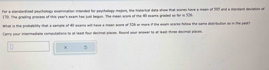 For a standardized psychology examination intended for psychology majors, the historical data show that scores have a mean of 505 and a standard deviation of
170. The grading process of this year's exam has just begun. The mean score of the 40 exams graded so far is 526. 
What is the probability that a sample of 40 exams will have a mean score of 526 or more if the exam scores follow the same distribution as in the past? 
Carry your intermediate computations to at least four decimal places. Round your answer to at least three decimal places. 
×