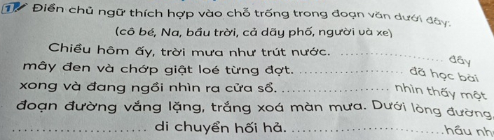 Từ Điền chủ ngữ thích hợp vào chỗ trống trong đoạn văn dưới đây: 
(cô bé, Na, bầu trời, cả dãy phố, người và xe) 
Chiều hôm ấy, trời mưa như trút nước._ 
đây 
mây đen và chớp giật loé từng đợt._ 
đã học bài 
xong và đang ngồi nhìn ra cửa sổ._ 
nhìn thấy một 
đoạn đường vắng lặng, trắng xoá màn mưa. Dưới lòng đường 
_di chuyển hối hả._ 
hầu nh