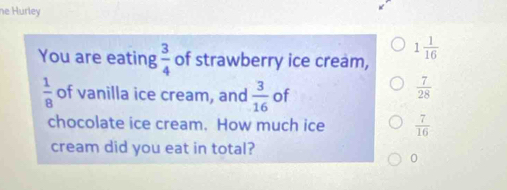 he Hurley
You are eating  3/4  of strawberry ice cream, 1 1/16 
 1/8  of vanilla ice cream, and  3/16  of
 7/28 
chocolate ice cream. How much ice  7/16 
cream did you eat in total?
0