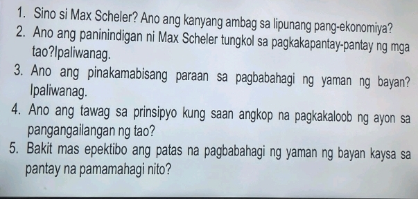 Sino si Max Scheler? Ano ang kanyang ambag sa lipunang pang-ekonomiya? 
2. Ano ang paninindigan ni Max Scheler tungkol sa pagkakapantay-pantay ng mga 
tao?Ipaliwanag. 
3. Ano ang pinakamabisang paraan sa pagbabahagi ng yaman ng bayan? 
Ipaliwanag. 
4. Ano ang tawag sa prinsipyo kung saan angkop na pagkakaloob ng ayon sa 
pangangailangan ng tao? 
5. Bakit mas epektibo ang patas na pagbabahagi ng yaman ng bayan kaysa sa 
pantay na pamamahagi nito?