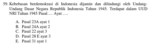 Kebebasan berdemokrasi di Indonesia dijamin dan dilindungi oleh Undang-
Undang Dasar Negara Republik Indonesia Tahun 1945. Terdapat dalam UUD
NRI Tahun 1945 Pasal… Ayat …
A. Pasal 23A ayat 1
B. Pasal 24A ayat 2
C. Pasal 22 ayat 3
D. Pasal 28 E ayat 3
E. Pasal 31 ayat 1