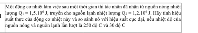 Một động cơ nhiệt làm việc sau một thời gian thì tác nhân đã nhận từ nguồn nóng nhiệt 
lượng Q_1=1,5.10^6J T, truyền cho nguồn lạnh nhiệt lượng Q_2=1,2.10^6J. Hãy tính hiệu 
suất thực của động cơ nhiệt này và so sánh nó với hiệu suất cực đại, nếu nhiệt độ của 
nguồn nóng và nguồn lạnh lần lượt là 250 độ C và 30 độ C