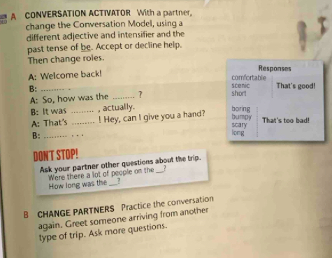 A CONVERSATION ACTIVATOR With a partner, 
change the Conversation Model, using a 
different adjective and intensifier and the 
past tense of be. Accept or decline help. 
Then change roles. 
Responses 
A: Welcome back! 
comfortable 
B:_ 
scenic That's good! 
A: So, how was the _? short 
B: It was _, actually. boring 
A: That's _! Hey, can I give you a hand? bumpy That's too bad! 
scary 
B:_ 
_ 
long 
DONT STOP! 
Ask your partner other questions about the trip. 
How long was the Were there a lot of people on the ? 
7 
B CHANGE PARTNERS Practice the conversation 
again. Greet someone arriving from another 
type of trip. Ask more questions.