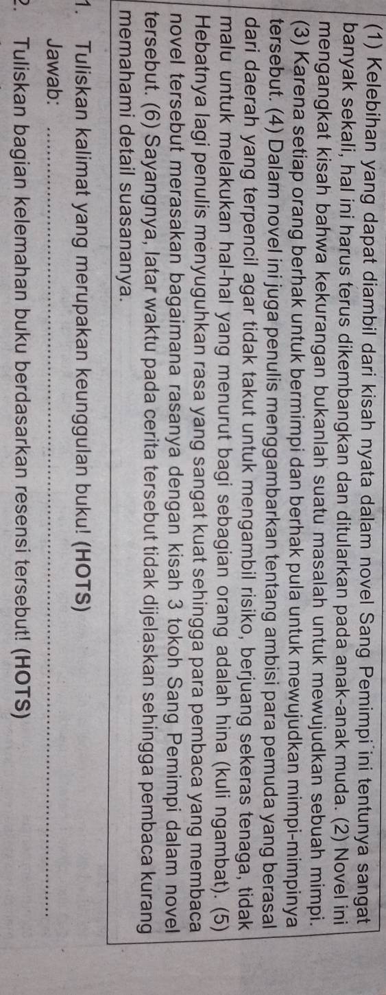 (1) Kelebihan yang dapat diambil dari kisah nyata dalam novel Sang Pemimpi ini tentunya sangat 
banyak sekali, hal ini harus terus dikembangkan dan ditularkan pada anak-anak muda. (2) Novel ini 
mengangkat kisah bahwa kekurangan bukanlah suatu masalah untuk mewujudkan sebuah mimpi. 
(3) Karena setiap orang berhak untuk bermimpi dan berhak pula untuk mewujudkan mimpi-mimpinya 
tersebut. (4) Dalam novel ini juga penulis menggambarkan tentang ambisi para pemuda yang berasal 
dari daerah yang terpencil agar tidak takut untuk mengambil risiko, berjuang sekeras tenaga, tidak 
malu untuk melakukan hal-hal yang menurut bagi sebagian orang adalah hina (kuli ngambat). (5) 
Hebatnya lagi penulis menyuguhkan rasa yang sangat kuat sehingga para pembaca yang membaca 
novel tersebut merasakan bagaimana rasanya dengan kisah 3 tokoh Sang Pemimpi dalam novel 
tersebut. (6) Sayangnya, latar waktu pada cerita tersebut tidak dijelaskan sehingga pembaca kurang 
memahami detail suasananya. 
1. Tuliskan kalimat yang merupakan keunggulan buku! (HOTS) 
Jawab:_ 
2. Tuliskan bagian kelemahan buku berdasarkan resensi tersebut! (HOTS)