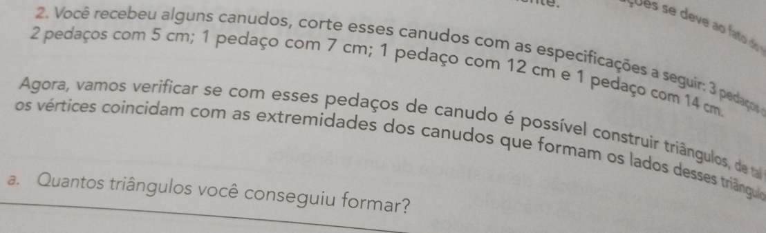 sues se deve ao fato do 
2. Você recebeu alguns canudos, corte esses canudos com as especificações a seguir: 3 pedaços
2 pedaços com 5 cm; 1 pedaço com 7 cm; 1 pedaço com 12 cm e 1 pedaço com 14 cm. 
Agora, vamos verificar se com esses pedaços de canudo é possível construir triângulos, de a 
os vértices coincidam com as extremidades dos canudos que formam os lados desses triângulas 
a. Quantos triângulos você conseguiu formar?