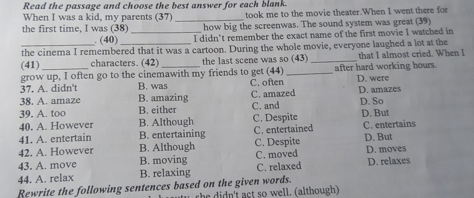 Read the passage and choose the best answer for each blank.
When I was a kid, my parents (37) _took me to the movie theater.When I went there for
the first time, I was (38) _how big the screenwas. The sound system was great (39)
. (40) I didn’t remember the exact name of the first movie I watched in
_the cinema I remembered that it was a cartoon. During the whole movie, everyone laughed a lot at the
(41) characters. (42) the last scene was so (43) _that I almost cried. When I
grow up, I often go to the cinemawith my friends to get (44) _after hard working hours.
37. A. didn't B. was C. often D. were
38. A. amaze B. amazing C. amazed D. amazes
39. A. too B. either C. and D. So
40. A. However B. Although C. Despite
D. But
41. A. entertain B. entertaining C. entertained C. entertains
42. A. However B. Although C. Despite
D. But
43. A. move B. moving C. moved
D. moves
44. A. relax B. relaxing C. relaxed D. relaxes
Rewrite the following sentences based on the given words.
she idn't act so well. (although)