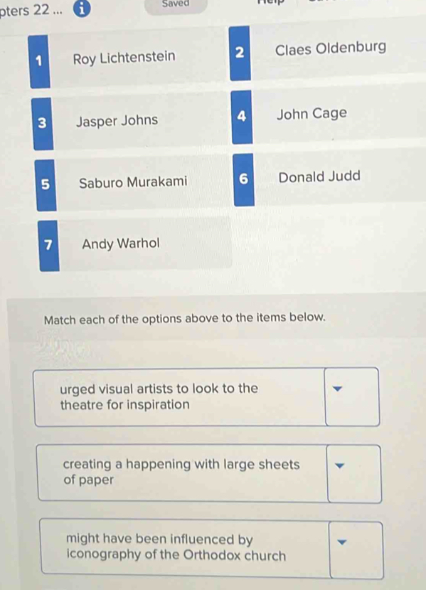 pters 22 ... 6 Saved
1 Roy Lichtenstein 2 Claes Oldenburg
4
3 Jasper Johns John Cage
5 Saburo Murakami 6 Donald Judd
7 Andy Warhol
Match each of the options above to the items below.
urged visual artists to look to the
theatre for inspiration
creating a happening with large sheets
of paper
might have been influenced by
iconography of the Orthodox church