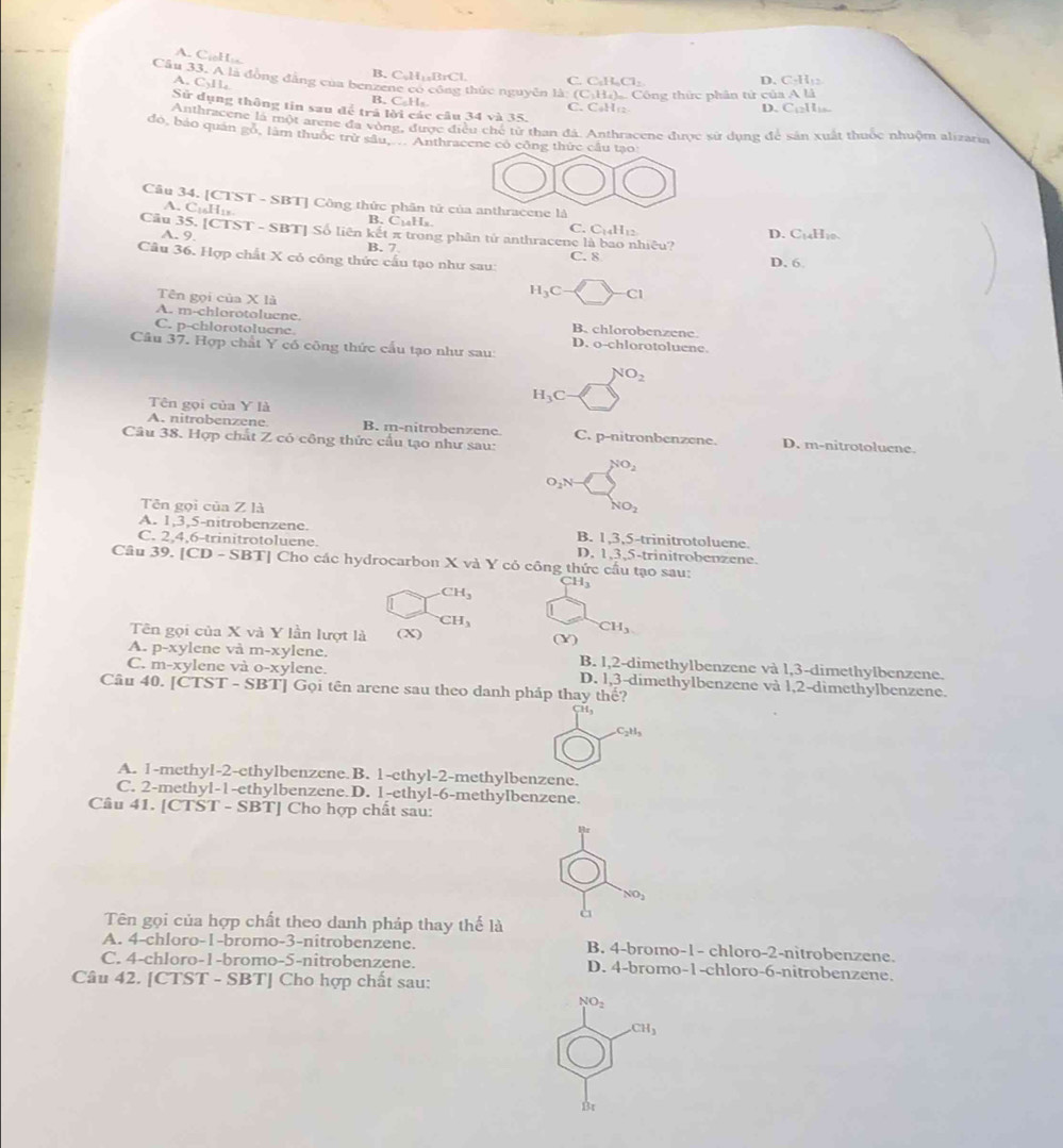 A. C↓H₃
B. C₅H₁₅BrCl. C. C₆H₄Cl: D. C-H:
Cầu 33. A là động đặng của benzene có công thức nguyên là: (C:H:) Công thức phân tử của A là
A. CyH
B. C₆H₅ C. CaH:: D. CHs.
Sử dụng thông tin sau để trả lời các cầu 34 và 35
Anthracene là một arene đa vòng, được điều chế tử than đá. Anthracene được sử dụng để sản xuất thuộc nhuộm alizaria
đó, bảo quán gó, làm thuốc trừ sâu, . Anthracene có công thức cầu tạo
Câu 34. [CTST - SBT] Công thức phân tử của anthracene là
A. C₁H₁s B. C₁₄Hs.
C. C_14H_12
Cầu 35. [CTST - SBT] Số liên kết π trong phân tứ anthracene I hiêu?
A. 9.
D. C_14H_11
B. 7 C. 8
Câu 36. Hợp chất X cỏ công thức cấu tạo như sau: D. 6
Tên gọi của * 13
H_3C Cl
A. m-chlorotoluene. B. chlorobenzene
C. p-chlorotoluene. D. o-chlorotoluene.
Câu 37. Hợp chất Y có công thức cấu tạo như sau:
NO_2
Tên gọi của Y là
H_3C
A. nitrobenzene B. m-nitrobenzene. C. p-nitronbenzene. D. m-nitrotoluene.
Câu 38. Hợp chất Z có công thức cầu tạo như sau:
NO_2
O_2N
Tên gọi của Z là
NO_2
A. 1,3,5-nitrobenzene. B. 1,3,5-trinitrotoluene.
C. 2,4,6-trinitrotoluene. D. 1,3,5-trinitrobenzene.
Câu 39. [C D-SBT| Cho các hydrocarbon X và Y cỏ công thức cầu tạo sau:
CH_3
CH_3
CH_3
Tên gọi của X và Y lần lượt là (X)
CH_3
A. p-xylene và m-xylene. (Y)
B. 1,2-dimethylbenzene và 1,3-dimethylbenzene.
C. m-xylene và o-xylene. D. 1,3-dimethylbenzene và 1,2-dimethylbenzene.
Câu 40. [CTST - SBT] Gọi tên arene sau theo danh pháp thay thế?
H,
C_2H_3
A. 1-methyl-2-cthylbenzcne.B. 1-cthyl-2-methylbenzene.
C. 2-methyl-1-ethylbenzene.D. 1-ethyl-6-methylbenzene.
Câu 41. [CTST - SBT] Cho hợp chất sau:
NO_2
à
Tên gọi của hợp chất theo danh pháp thay thế là
A. 4-chloro-1-bromo-3-nitrobenzene. B. 4-bromo-1- chloro-2-nitrobenzene.
C. 4-chloro-1-bromo-5-nitrobenzene. D. 4-bromo-1-chloro-6-nitrobenzene.
Câu 42. [CTST - SBT] Cho hợp chất sau:
NO_2
CH_3
Bt