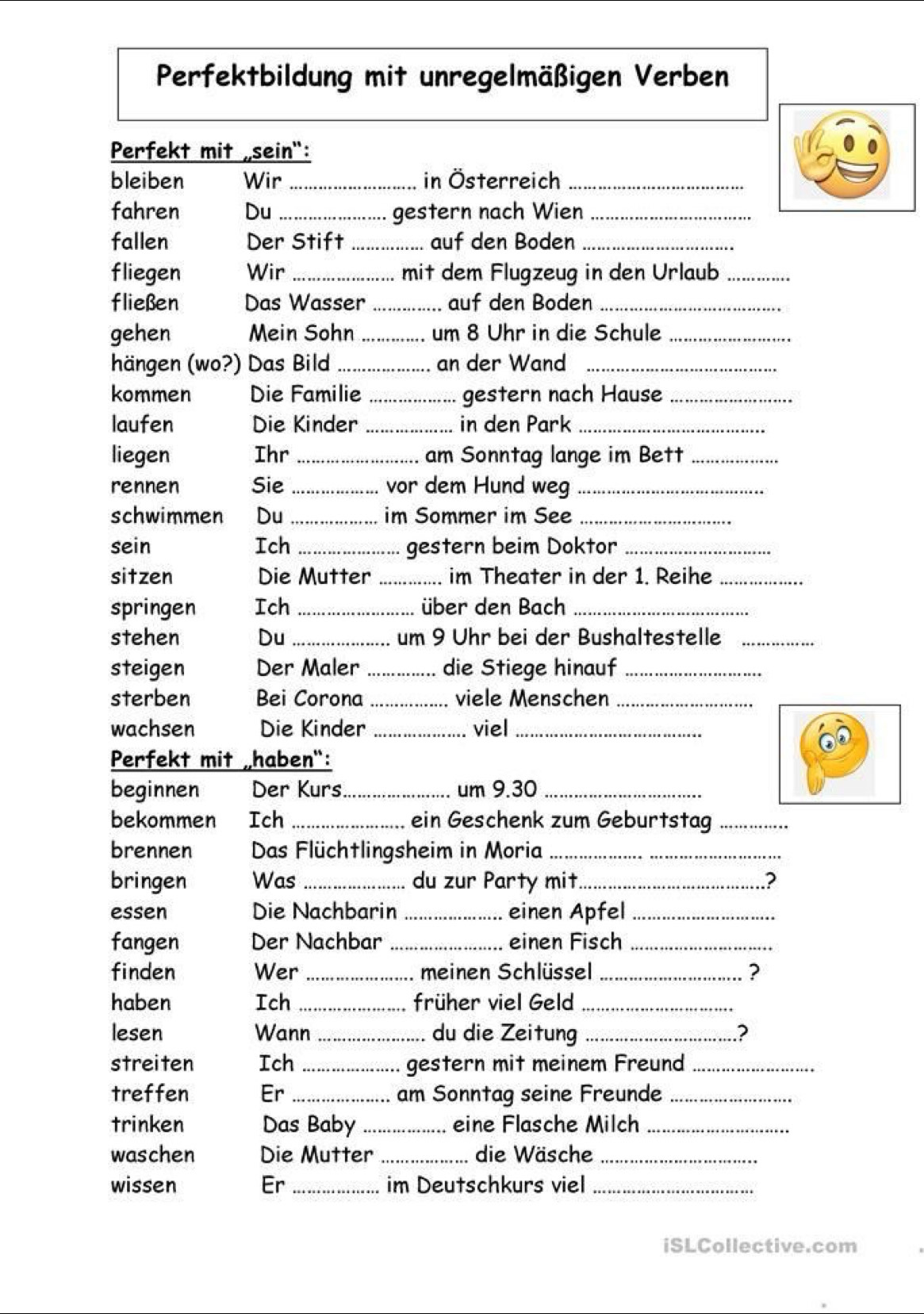 Perfektbildung mit unregelmäßigen Verben 
Perfekt mit sein": 
bleiben Wir _in Österreich_ 
fahren Du _gestern nach Wien_ 
fallen Der Stift _auf den Boden_ 
fliegen Wir _mit dem Flugzeug in den Urlaub_ 
fließen Das Wasser _auf den Boden_ 
gehen Mein Sohn _um 8 Uhr in die Schule_ 
hängen (wo?) Das Bild _an der Wand_ 
kommen Die Familie _gestern nach Hause_ 
laufen Die Kinder _in den Park_ 
liegen Ihr _am Sonntag lange im Bett_ 
rennen Sie _vor dem Hund weg_ 
schwimmen Du _im Sommer im See_ 
sein Ich _gestern beim Doktor_ 
sitzen Die Mutter _im Theater in der 1. Reihe_ 
springen Ich_ über den Bach_ 
stehen Du _um 9 Uhr bei der Bushaltestelle_ 
steigen Der Maler _die Stiege hinauf_ 
sterben Bei Corona _viele Menschen_ 
wachsen Die Kinder _viel_ 
Perfekt mit „haben": 
beginnen Der Kurs_ um 9. 30 _ 
bekommen Ich _ein Geschenk zum Geburtstag_ 
brennen Das Flüchtlingsheim in Moria_ 
bringen Was _du zur Party mit_ ? 
essen Die Nachbarin _einen Apfel_ 
fangen Der Nachbar _einen Fisch_ 
finden Wer _meinen Schlüssel _? 
haben Ich _früher viel Geld_ 
lesen Wann _du die Zeitung _2 
streiten Ich_ gestern mit meinem Freund_ 
treffen Er _am Sonntag seine Freunde_ 
trinken Das Baby_ eine Flasche Milch_ 
waschen Die Mutter _die Wäsche_ 
wissen Er _im Deutschkurs viel_ 
iSLCollective.com