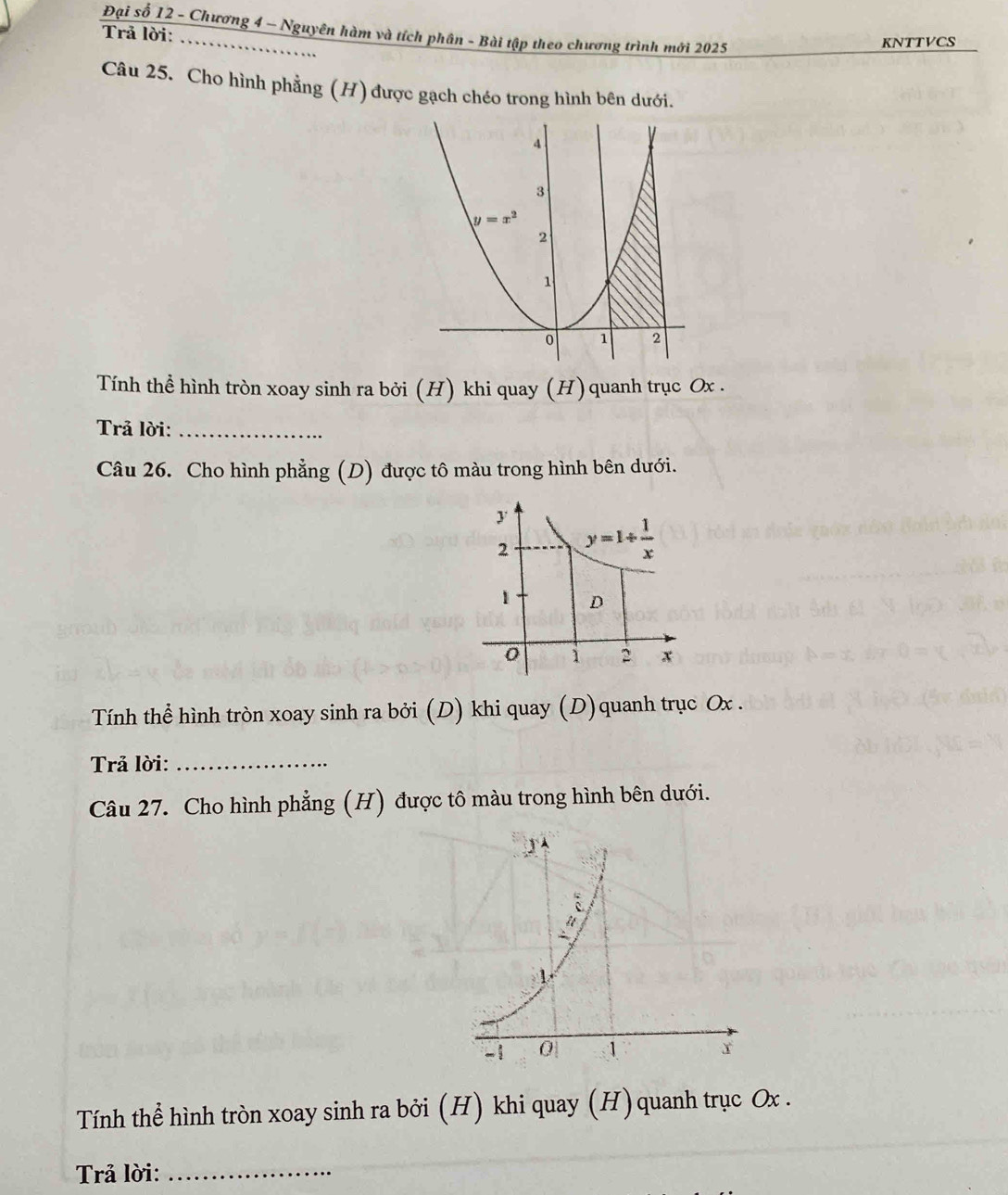 Đại số 12 - Chương 4 ~ Nguyên hàm và tích phân - Bài tập theo chương trình mới 2025
Trả lời:_ KNTTVCS
Câu 25. Cho hình phẳng (H) được gạch chéo trong hình bên dưới.
Tính thể hình tròn xoay sinh ra bởi (H) khi quay (H) quanh trục Ox .
Trả lời:_
Câu 26. Cho hình phẳng (D) được tô màu trong hình bên dưới.
Tính thể hình tròn xoay sinh ra bởi (D) khi quay (D)quanh trục Ox .
Trả lời:_
Câu 27. Cho hình phẳng (H) được tô màu trong hình bên dưới.
Tính thể hình tròn xoay sinh ra bởi (H) khi quay (H) quanh trục Ox .
Trả lời:_