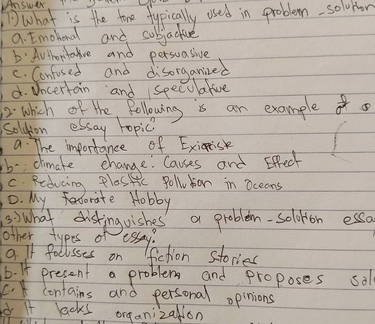 what is the tore fypically used in problem-solvror
a. Emohlond and subjactive
D: Authortalive and persuasive
C. Confosed and disorganized
d. Dncertain and specualive
2: which of the following is an examplef o
soldton essay topic
a. The importance of Exiisk
b-climake change Causes and Effec
C. Reducing Plassic Polludion in oceans
0. My fecorate Hobby
3) what disting oishes' a problem-soloron esso
other types of
essay?
9. If foclsses on fiction stories
6. If present a problem and proposes sol
. * contains and personal opinions
d If lacks organizalon