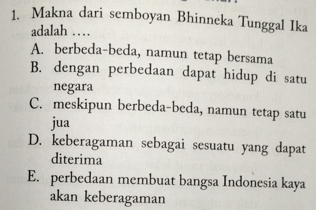 Makna dari semboyan Bhinneka Tunggal Ika
adalah …
A. berbeda-beda, namun tetap bersama
B. dengan perbedaan dapat hidup di satu
negara
C. meskipun berbeda-beda, namun tetap satu
jua
D. keberagaman sebagai sesuatu yang dapat
diterima
E. perbedaan membuat bangsa Indonesia kaya
akan keberagaman