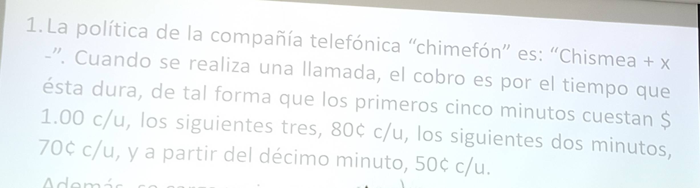 La política de la compañía telefónica “chimefón” es: “Chismea + x 
-''. Cuando se realiza una llamada, el cobro es por el tiempo que 
ésta dura, de tal forma que los primeros cinco minutos cuestan $
1.00 c/u, los siguientes tres, 80¢ c/u, los siguientes dos minutos,
70¢ c/u, y a partir del décimo minuto, 50¢ c/u. 
Adom