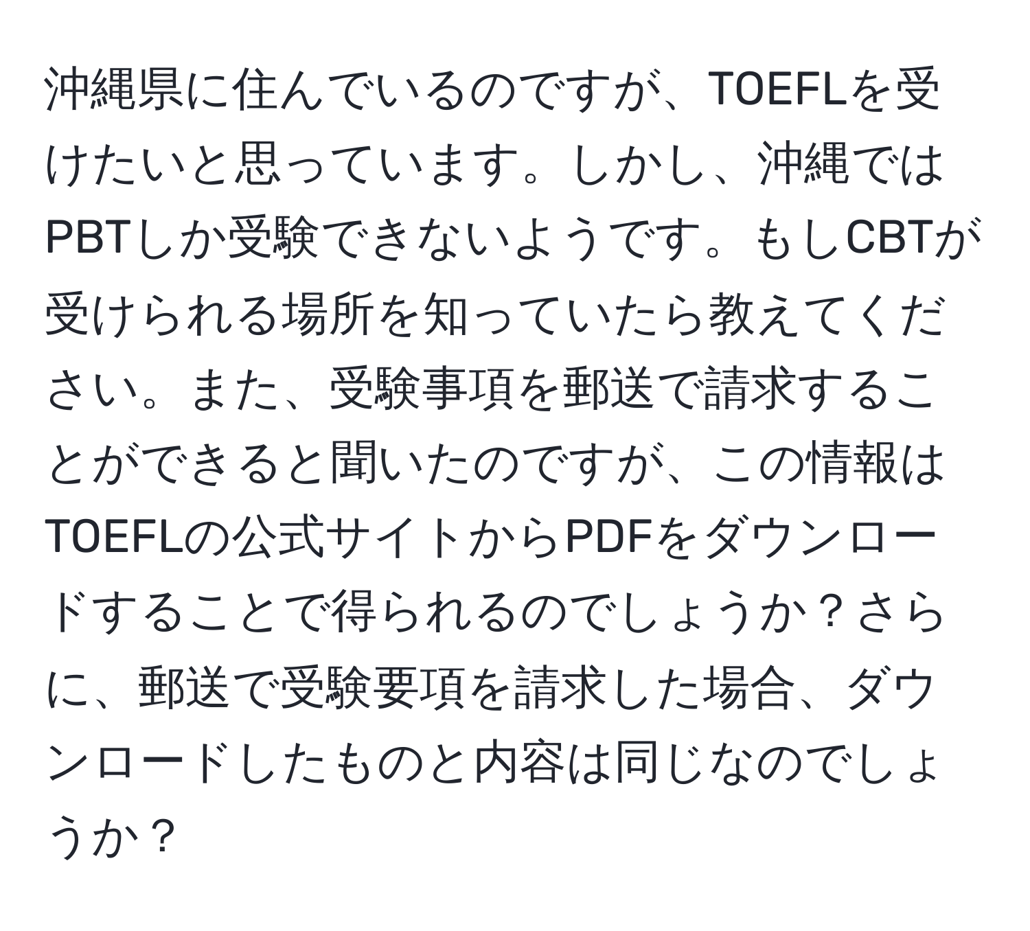 沖縄県に住んでいるのですが、TOEFLを受けたいと思っています。しかし、沖縄ではPBTしか受験できないようです。もしCBTが受けられる場所を知っていたら教えてください。また、受験事項を郵送で請求することができると聞いたのですが、この情報はTOEFLの公式サイトからPDFをダウンロードすることで得られるのでしょうか？さらに、郵送で受験要項を請求した場合、ダウンロードしたものと内容は同じなのでしょうか？