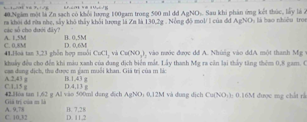 1 2vi va 10,69
40.Ngâm một là Zn sạch cỏ khối lượng 100gam trong 500 ml dd AgNO_3. Sau khi phản ứng kết thúc, lấy lá 2
ra khỏi dđ rữa nhẹ, sấy khô thấy khối lượng lá Zn là 130,2g. Nồng độ mol/ l của đđ AgNO_3 là bao nhiêu tro
các số cho dưới đây?
A. 1,5M B. 0,5M
C. 0,8M D. 0,6M
41.Hoà tan 3, 23 ghỗn hợp muối CuCl_2 và Cu(NO_3)_2 vào nước được dd A. Nhúng vào ddA một thanh Mg
khuẩy đều cho đến khi màu xanh của dung dịch biển mất. Lấy thanh Mg ra cân lại thấy tăng thêm 0,8 gam. C
can dung địch, thu được m gam muối khan. Giá trị của m là:
A. 2,43 g B. 1,43 g
C. 1,15 g D. 4,13 g
42.Hòa tan 1, 62 g Al vào 500ml dung dịch AgNO_3 0,12M và dung địch Cu(NO_3) 2 0. 16M 1 được mg chất rắ
Giả trị của m là
A. 9,78 B. 7,28
C. 10,32 D. 11,2