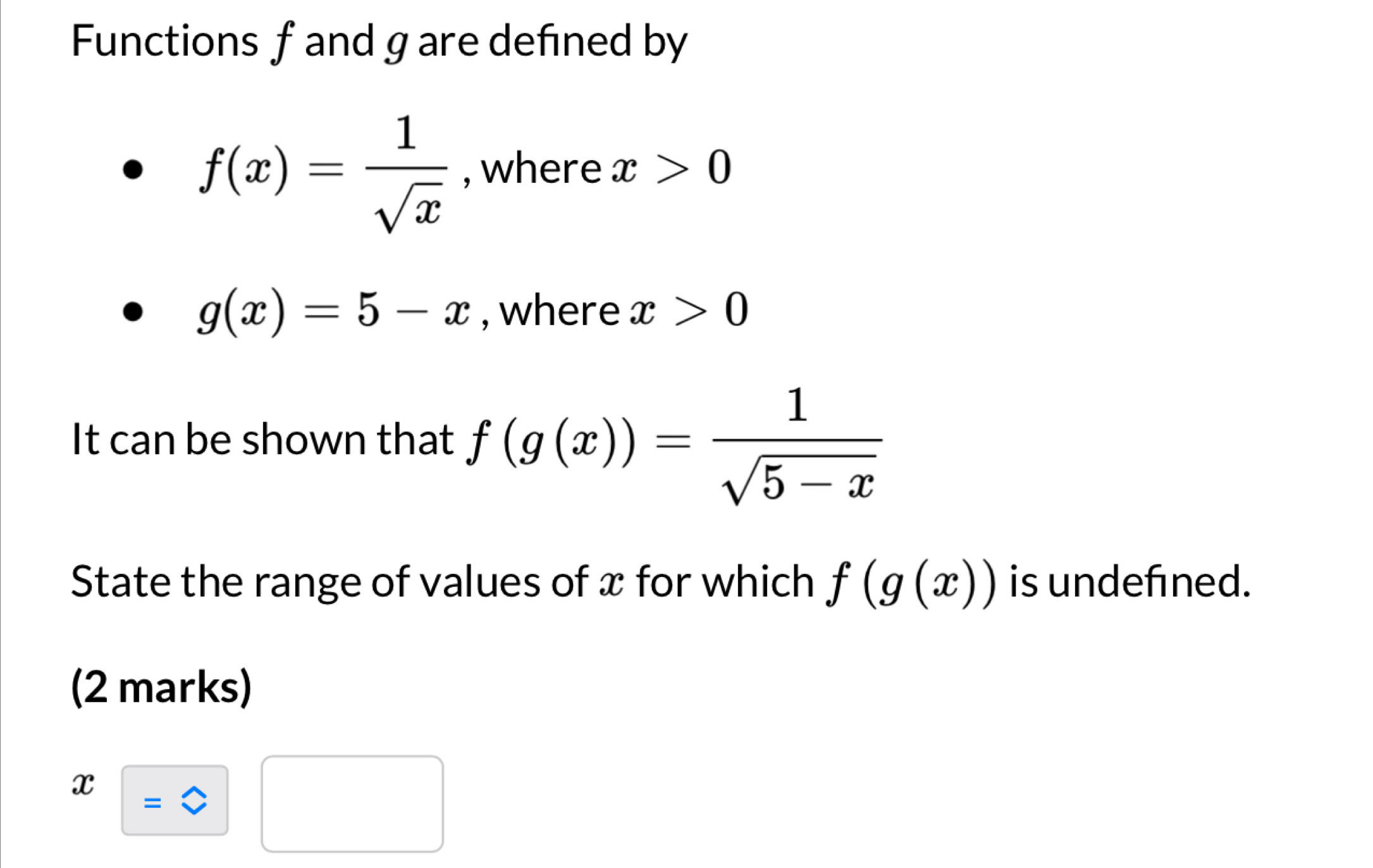 Functions f and g are defined by
f(x)= 1/sqrt(x)  , where x>0
g(x)=5-x , where x>0
It can be shown that f(g(x))= 1/sqrt(5-x) 
State the range of values of x for which f(g(x)) is undefined. 
(2 marks)
x=□