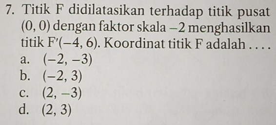 Titik F didilatasikan terhadap titik pusat
(0,0) dengan faktor skala -2 menghasilkan
titik F'(-4,6). Koordinat titik F adalah . . . .
a. (-2,-3)
b. (-2,3)
C. (2,-3)
d. (2,3)